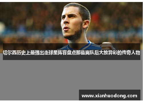 切尔西历史上最强出走球星阵容盘点那些离队后大放异彩的传奇人物