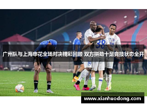 广州队与上海申花全场对决精彩回顾 双方拼劲十足竞技状态全开